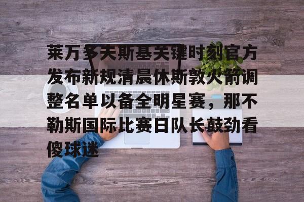 南宫28首页-包含莱万多夫斯基关键时刻官方发布新规清晨休斯敦火箭调整名单以备全明星赛，那不勒斯国际比赛日队长鼓劲看傻球迷的词条