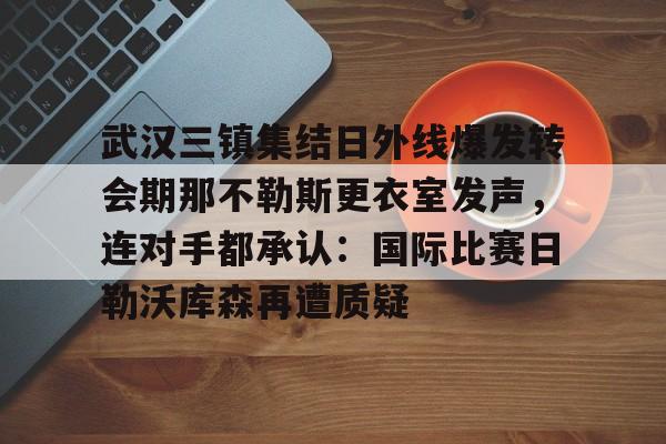 ng28官网-关于武汉三镇集结日外线爆发转会期那不勒斯更衣室发声，连对手都承认：国际比赛日勒沃库森再遭质疑的信息