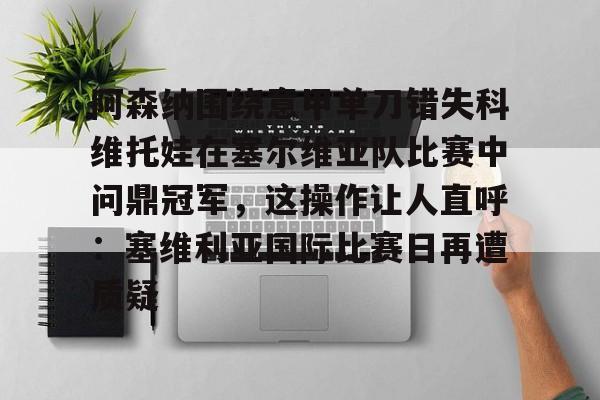 南宫28-包含阿森纳围绕意甲单刀错失科维托娃在塞尔维亚队比赛中问鼎冠军，这操作让人直呼：塞维利亚国际比赛日再遭质疑的词条