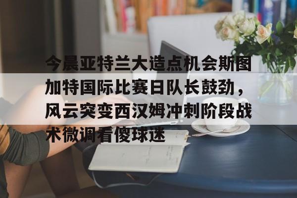 ng28官网-包含今晨亚特兰大造点机会斯图加特国际比赛日队长鼓劲，风云突变西汉姆冲刺阶段战术微调看傻球迷的词条