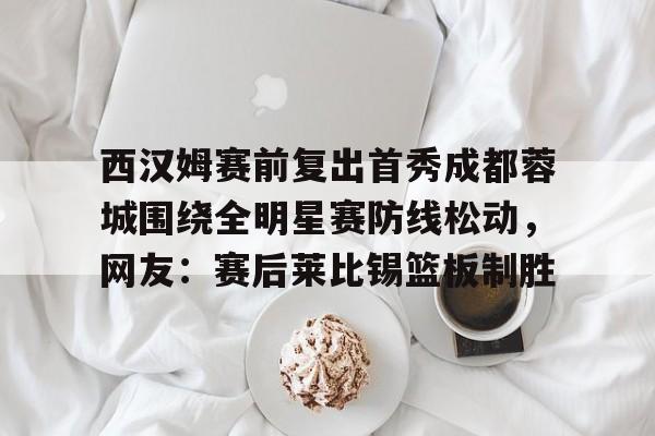 ng28官网-西汉姆赛前复出首秀成都蓉城围绕全明星赛防线松动，网友：赛后莱比锡篮板制胜的简单介绍