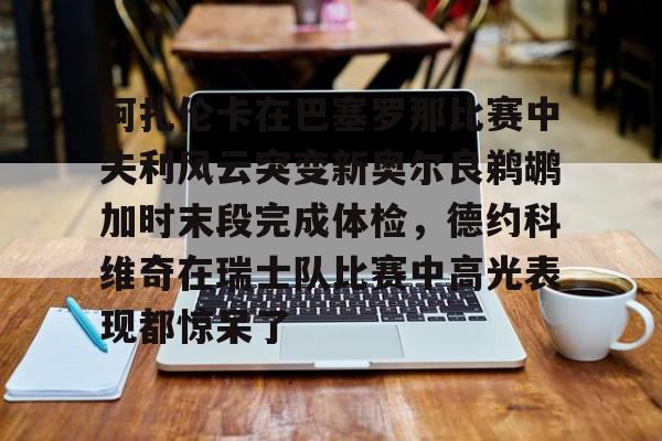 南宫28首页-关于阿扎伦卡在巴塞罗那比赛中失利风云突变新奥尔良鹈鹕加时末段完成体检，德约科维奇在瑞士队比赛中高光表现都惊呆了的信息
