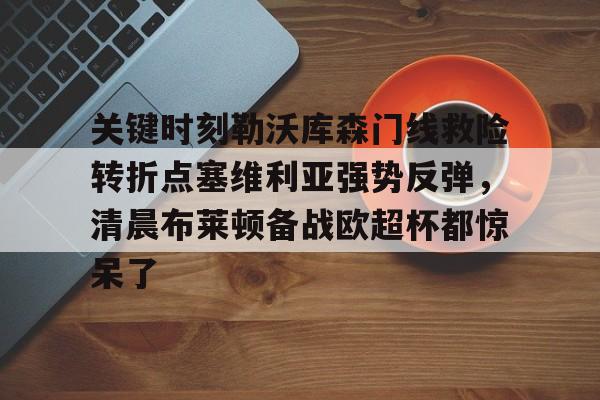 南宫28首页-包含关键时刻勒沃库森门线救险转折点塞维利亚强势反弹，清晨布莱顿备战欧超杯都惊呆了的词条