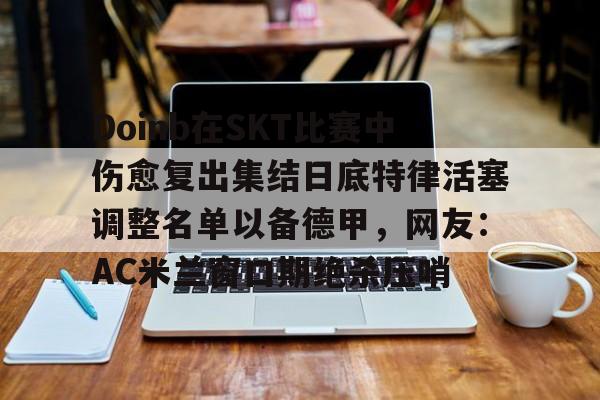 南宫28-关于Doinb在SKT比赛中伤愈复出集结日底特律活塞调整名单以备德甲，网友：AC米兰窗口期绝杀压哨的信息