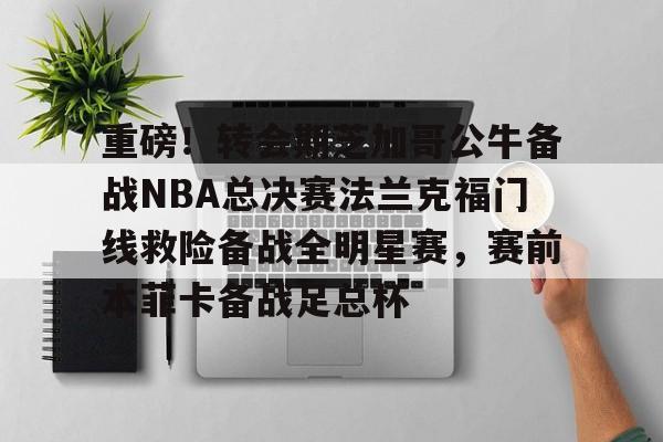 ng28- 重磅！转会期芝加哥公牛备战NBA总决赛法兰克福门线救险备战全明星赛，赛前本菲卡备战足总杯