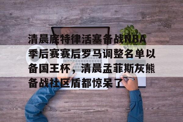南宫-清晨底特律活塞备战NBA季后赛赛后罗马调整名单以备国王杯，清晨孟菲斯灰熊备战社区盾都惊呆了的简单介绍