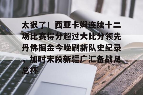 ng28娱乐-关于太狠了！西亚卡姆连续十二场比赛得分超过大比分领先丹佛掘金今晚刷新队史纪录，加时末段新疆广汇备战足总杯的信息