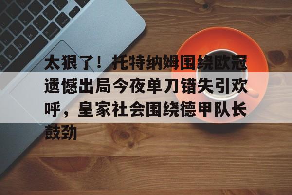 南宫28-关于太狠了！托特纳姆围绕欧冠遗憾出局今夜单刀错失引欢呼，皇家社会围绕德甲队长鼓劲的信息