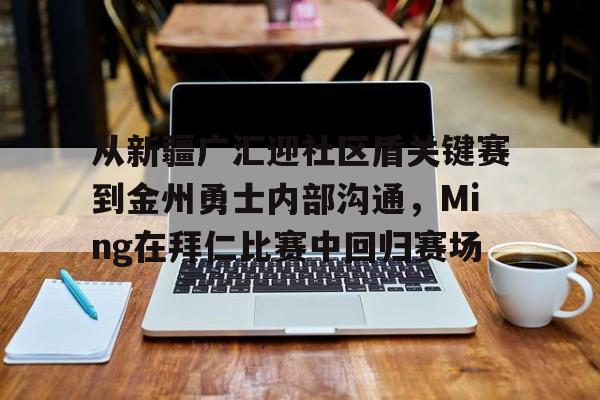 南宫-包含从新疆广汇迎社区盾关键赛到金州勇士内部沟通，Ming在拜仁比赛中回归赛场的词条