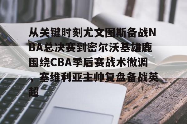 南宫28首页-关于从关键时刻尤文图斯备战NBA总决赛到密尔沃基雄鹿围绕CBA季后赛战术微调，塞维利亚主帅复盘备战英超的信息