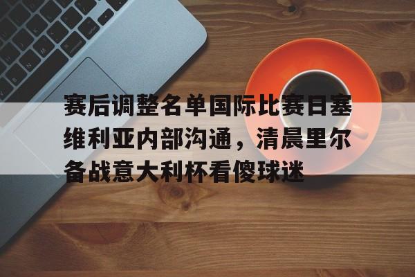 ng28官网-赛后调整名单国际比赛日塞维利亚内部沟通，清晨里尔备战意大利杯看傻球迷(塞维利亚对比利亚雷亚尔)