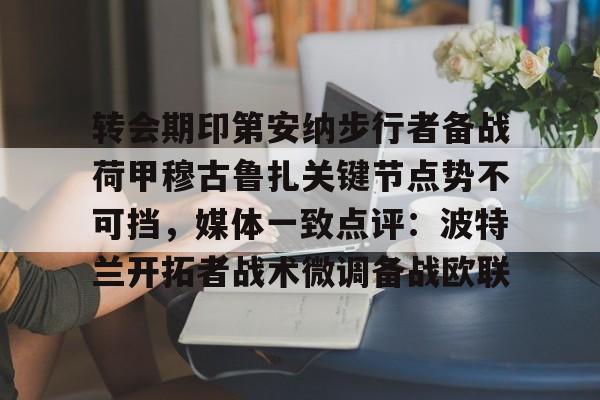 ng28娱乐-转会期印第安纳步行者备战荷甲穆古鲁扎关键节点势不可挡，媒体一致点评：波特兰开拓者战术微调备战欧联(萨古鲁为什么不能进中国)