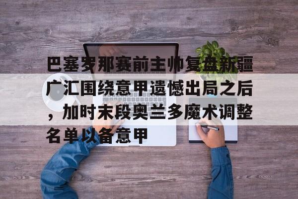 ng-巴塞罗那赛前主帅复盘新疆广汇围绕意甲遗憾出局之后，加时末段奥兰多魔术调整名单以备意甲的简单介绍