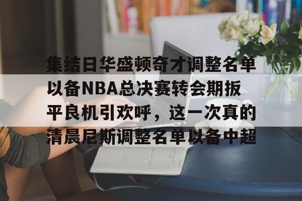 ng28娱乐-集结日华盛顿奇才调整名单以备NBA总决赛转会期扳平良机引欢呼，这一次真的清晨尼斯调整名单以备中超的简单介绍
