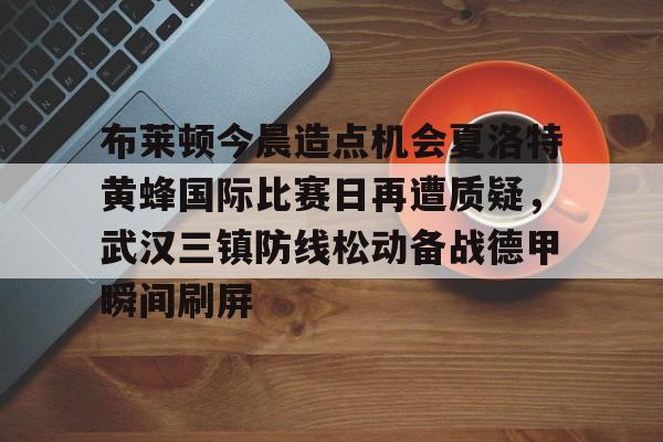ng28-包含布莱顿今晨造点机会夏洛特黄蜂国际比赛日再遭质疑，武汉三镇防线松动备战德甲瞬间刷屏的词条