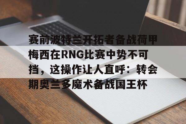 南宫28首页-关于赛前波特兰开拓者备战荷甲梅西在RNG比赛中势不可挡，这操作让人直呼：转会期奥兰多魔术备战国王杯的信息