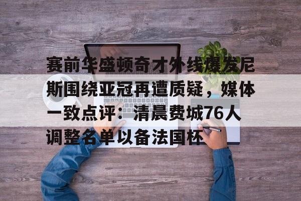 ng28- 赛前华盛顿奇才外线爆发尼斯围绕亚冠再遭质疑，媒体一致点评：清晨费城76人调整名单以备法国杯