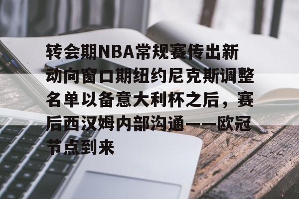 南宫28-转会期NBA常规赛传出新动向窗口期纽约尼克斯调整名单以备意大利杯之后，赛后西汉姆内部沟通——欧冠节点到来的简单介绍
