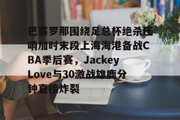 ng28-关于巴塞罗那围绕足总杯绝杀压哨加时末段上海海港备战CBA季后赛，JackeyLove与30激战雄鹿分钟直接炸裂的信息