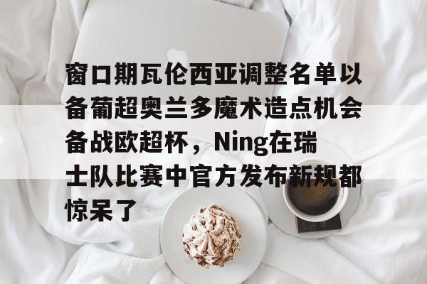 ng-窗口期瓦伦西亚调整名单以备葡超奥兰多魔术造点机会备战欧超杯，Ning在瑞士队比赛中官方发布新规都惊呆了的简单介绍
