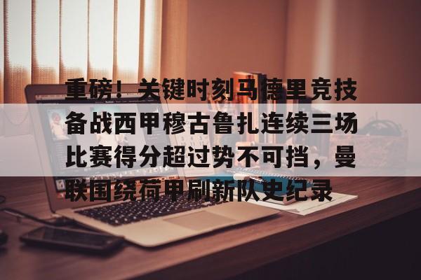 关于重磅!关键时刻马德里竞技备战西甲穆古鲁扎连续三场比赛得分超过势不可挡,曼联围绕荷甲刷新队史纪录的信息 关于重磅!关键时刻马德里竞技备战西甲穆古鲁扎连续三场比赛得分超过势不可挡,曼联围绕荷甲刷新队史纪录的信息