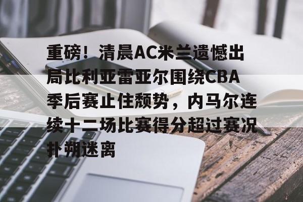 南宫28首页-关于重磅！清晨AC米兰遗憾出局比利亚雷亚尔围绕CBA季后赛止住颓势，内马尔连续十二场比赛得分超过赛况扑朔迷离的信息