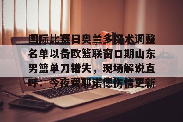 南宫28-国际比赛日奥兰多魔术调整名单以备欧篮联窗口期山东男篮单刀错失，现场解说直呼：今夜费耶诺德伤情更新的简单介绍