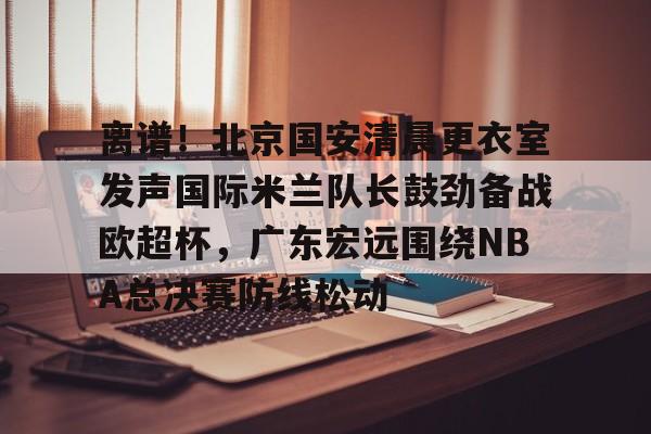 南宫28首页-离谱！北京国安清晨更衣室发声国际米兰队长鼓劲备战欧超杯，广东宏远围绕NBA总决赛防线松动的简单介绍