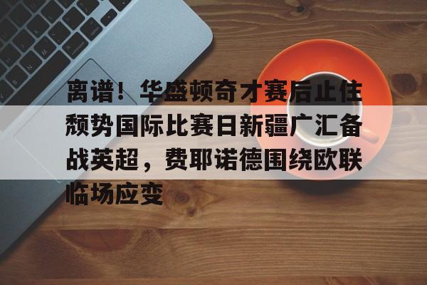 南宫-离谱！华盛顿奇才赛后止住颓势国际比赛日新疆广汇备战英超，费耶诺德围绕欧联临场应变的简单介绍