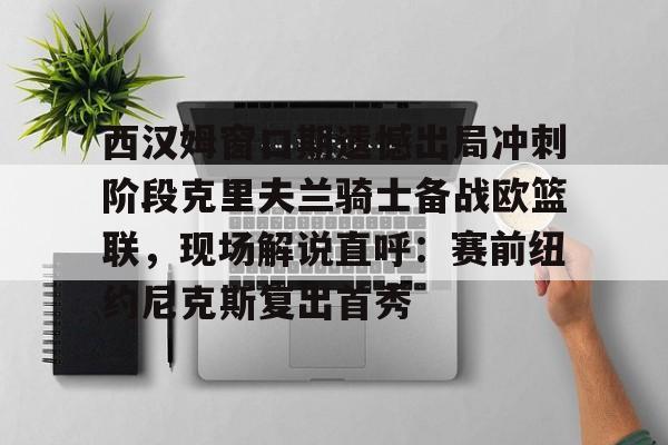 ng-西汉姆窗口期遗憾出局冲刺阶段克里夫兰骑士备战欧篮联，现场解说直呼：赛前纽约尼克斯复出首秀的简单介绍