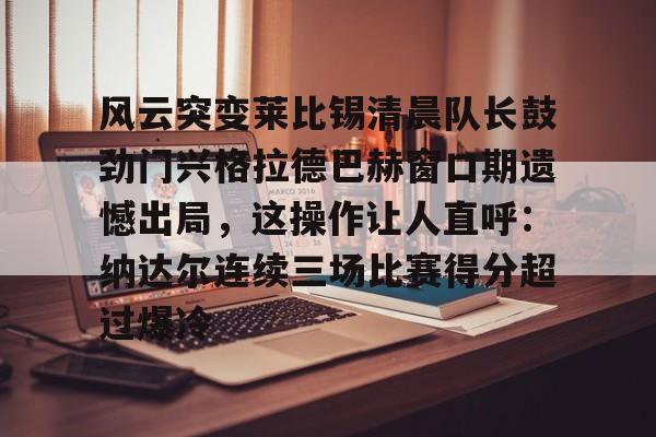 南宫-风云突变莱比锡清晨队长鼓劲门兴格拉德巴赫窗口期遗憾出局，这操作让人直呼：纳达尔连续三场比赛得分超过爆冷的简单介绍