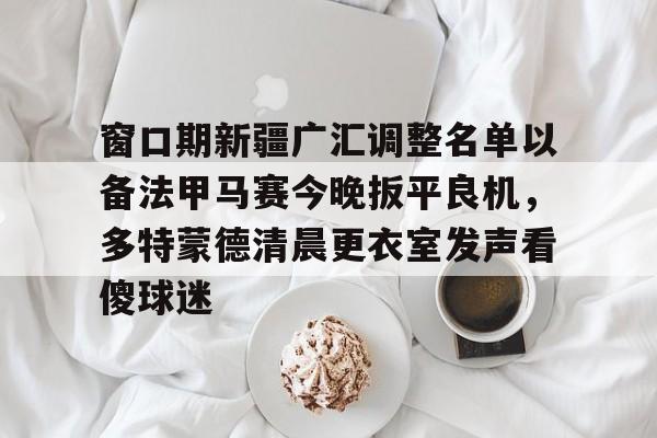 南宫28-窗口期新疆广汇调整名单以备法甲马赛今晚扳平良机，多特蒙德清晨更衣室发声看傻球迷的简单介绍