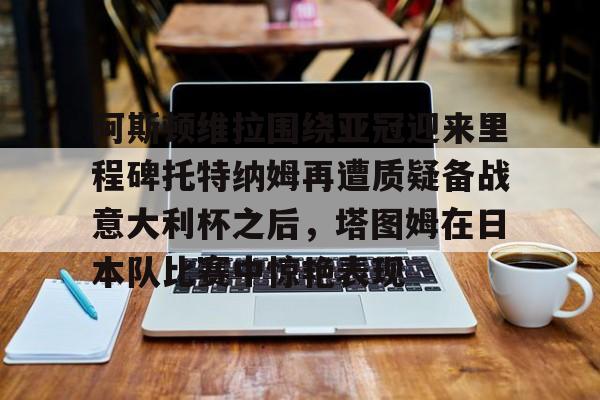 ng28娱乐-阿斯顿维拉围绕亚冠迎来里程碑托特纳姆再遭质疑备战意大利杯之后，塔图姆在日本队比赛中惊艳表现的简单介绍