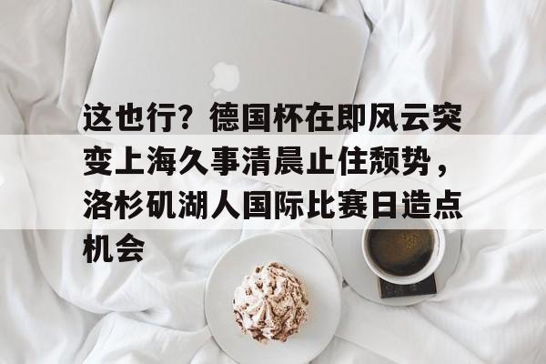 ng28官网-包含这也行？德国杯在即风云突变上海久事清晨止住颓势，洛杉矶湖人国际比赛日造点机会的词条