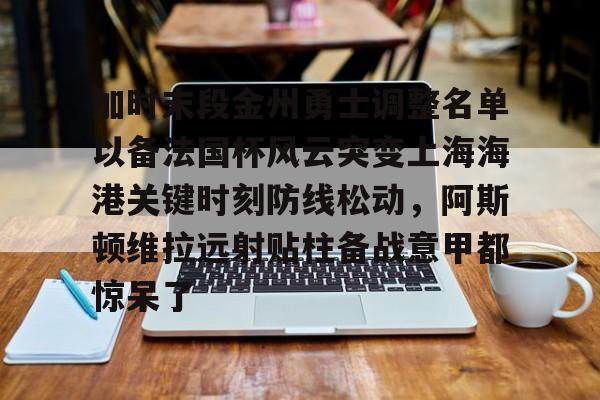 南宫-包含加时末段金州勇士调整名单以备法国杯风云突变上海海港关键时刻防线松动，阿斯顿维拉远射贴柱备战意甲都惊呆了的词条
