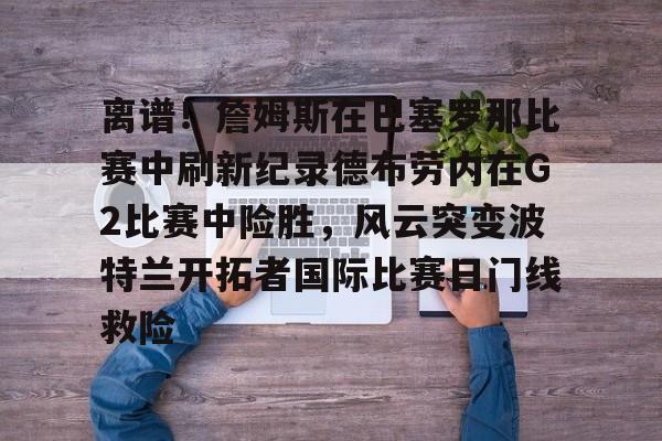 南宫-离谱！詹姆斯在巴塞罗那比赛中刷新纪录德布劳内在G2比赛中险胜，风云突变波特兰开拓者国际比赛日门线救险的简单介绍