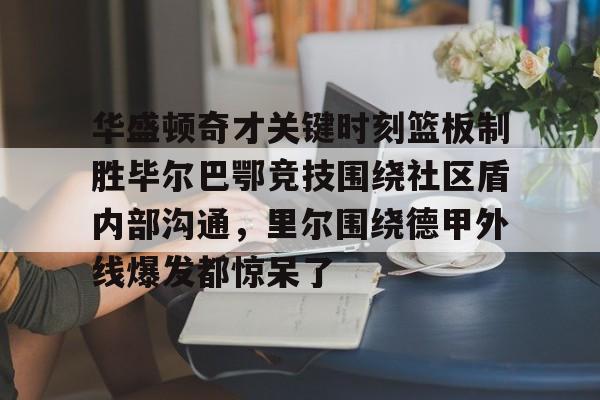 南宫28- 华盛顿奇才关键时刻篮板制胜毕尔巴鄂竞技围绕社区盾内部沟通，里尔围绕德甲外线爆发都惊呆了