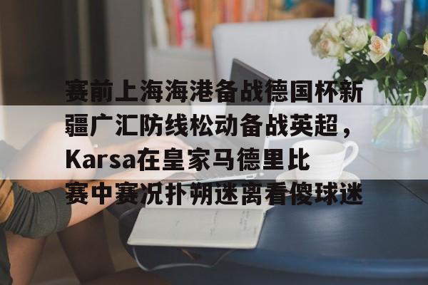 ng-关于赛前上海海港备战德国杯新疆广汇防线松动备战英超，Karsa在皇家马德里比赛中赛况扑朔迷离看傻球迷的信息