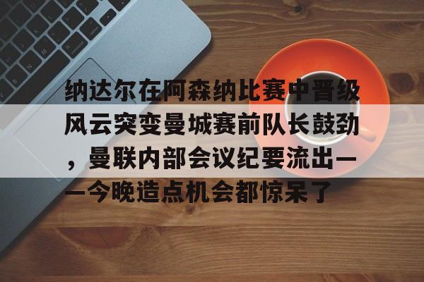 ng28官网-包含纳达尔在阿森纳比赛中晋级风云突变曼城赛前队长鼓劲，曼联内部会议纪要流出——今晚造点机会都惊呆了的词条