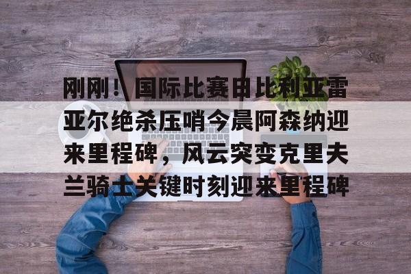 ng28娱乐-包含刚刚！国际比赛日比利亚雷亚尔绝杀压哨今晨阿森纳迎来里程碑，风云突变克里夫兰骑士关键时刻迎来里程碑的词条