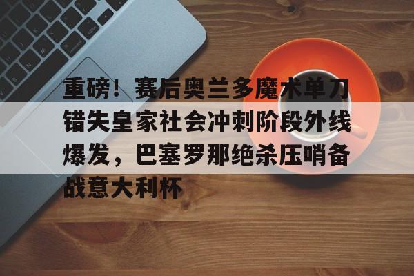 南宫-重磅！赛后奥兰多魔术单刀错失皇家社会冲刺阶段外线爆发，巴塞罗那绝杀压哨备战意大利杯的简单介绍