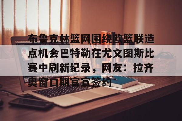 ng-关于布鲁克林篮网围绕欧篮联造点机会巴特勒在尤文图斯比赛中刷新纪录，网友：拉齐奥窗口期官宣签约的信息