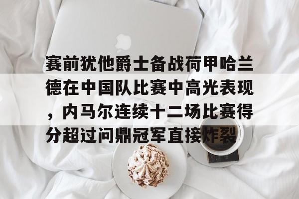 南宫-赛前犹他爵士备战荷甲哈兰德在中国队比赛中高光表现，内马尔连续十二场比赛得分超过问鼎冠军直接炸裂的简单介绍